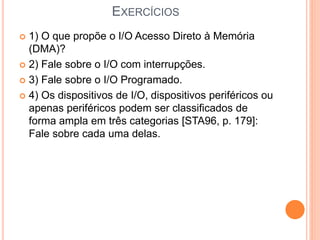 EXERCÍCIOS
 1) O que propõe o I/O Acesso Direto à Memória
(DMA)?
 2) Fale sobre o I/O com interrupções.
 3) Fale sobre o I/O Programado.
 4) Os dispositivos de I/O, dispositivos periféricos ou
apenas periféricos podem ser classificados de
forma ampla em três categorias [STA96, p. 179]:
Fale sobre cada uma delas.
 