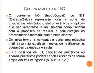 GERENCIAMENTO DE I/O
 O acrônimo I/O (Input/Output) ou E/S
(Entrada/Saída) representa toda a sorte de
dispositivos eletrônicos, eletromecânicos e ópticos
que são integrados a um sistema computacional
com o propósito de realizar a comunicação do
processador e memória com o meio externo.
 De certa forma, o computador seria uma máquina
inútil caso não existissem meios de realizar-se as
operações de entrada e saída.
 Os dispositivos de I/O, dispositivos periféricos ou
apenas periféricos podem ser classificados de forma
ampla em três categorias [STA96, p. 179]:
 