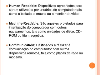  Human-Readable: Dispositivos apropriados para
serem utilizados por usuários do computador tais
como o teclado, o mouse ou o monitor de vídeo.
 Machine-Readable: São aqueles projetados para
interligação do computador com outros
equipamentos, tais como unidades de disco, CD-
ROM ou fita magnética.
 Communication: Destinados a realizar a
comunicação do computador com outros
dispositivos remotos, tais como placas de rede ou
modems.
 