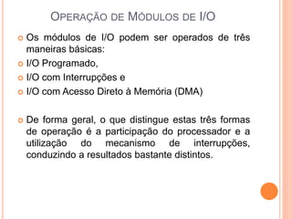 OPERAÇÃO DE MÓDULOS DE I/O
 Os módulos de I/O podem ser operados de três
maneiras básicas:
 I/O Programado,
 I/O com Interrupções e
 I/O com Acesso Direto à Memória (DMA)
 De forma geral, o que distingue estas três formas
de operação é a participação do processador e a
utilização do mecanismo de interrupções,
conduzindo a resultados bastante distintos.
 