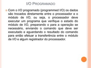 I/O PROGRAMADO
 Com o I/O programado (programmed I/O) os dados
são trocados diretamente entre o processador e o
módulo de I/O, ou seja, o processador deve
executar um programa que verifique o estado do
módulo de I/O, preparando o para a operação se
necessário, enviando o comando que deve ser
executado e aguardando o resultado do comando
para então efetuar a transferência entre o módulo
de I/O e algum registrador do processador.
 