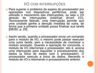 I/O COM INTERRUPÇÕES
 Para superar o problema da espera do processador por
operações nos dispositivos periféricos, pode ser
utilizado o mecanismo das interrupções, ou seja o I/O
através de interrupções (interrupt driven I/O).
Tecnicamente falando, uma interrupção permite que
uma unidade ganhe a atenção imediata de outra, de
forma que a primeira unidade possa finalizar sua tarefa
[DEI92, p. 25].
 Assim sendo, quando o processador envia um comando
para o módulo de I/O, o mesmo pode passar executar
uma outra tarefa, sem a necessidade de monitorar o
módulo acionado. Quando a operação for concluída, o
módulo de I/O interrompe o processador, isto é, aciona
uma interrupção para requisitar o processamento dos
dados (a troca de dados com o processador). O
processador executa a troca de dados, liberando o
módulo de I/O e retomando o processamento anterior.
 