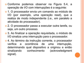  Conforme podemos observar na Figura 5.4, a
operação de I/O com interrupções é a seguinte:
 1. O processador envia um comando ao módulo de
I/O (por exemplo, uma operação read), que a
realiza de modo independente (i.e., em paralelo a
atividade do processador).
 2. O processador passa a executar outra tarefa, ou
seja, um outro processo.
 3. Ao finalizar a operação requisitada, o módulo de
I/O sinaliza uma interrupção para o processador.
 4. Ao término da instrução corrente, o processador
verifica a ocorrência de uma interrupção,
determinando qual dispositivo a originou e então
sinalizando conhecimento (acknowledgment
signal).
 