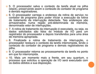  5. O processador salva o contexto da tarefa atual na pilha
(stack), preservando assim o conteúdo do contador de programa
e demais registradores.
 6. O processador carrega o endereço da rotina de serviço no
contador de programa para poder iniciar a execução da rotina
de tratamento da interrupção detectada. Tais endereços são
armazenados numa região pré-determinada da memória,
denominada vetor de interrupções.
 7. A rotina de tratamento da interrupção é executada, ou seja, os
dados solicitados são lidos do módulo de I/O para um
registrador do processador e depois transferidos para uma área
de memória apropriada.
 8. Finalizada a rotina de tratamento da interrupção, o
processador restaura o contexto da tarefa interrompida, lendo o
conteúdo do contador de programa e demais registradores da
pilha.
 9. O processador retorna ao processamento da tarefa no ponto
em que foi interrompida.
 10. Mais um momento mais a frente, em seu quantum, o
processo que solicitou a operação de I/O será executado com
os dados obtidos a sua disposição.
 