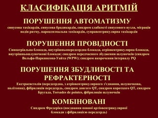 КЛАСИФІКАЦІЯ АРИТМІЙ
ПОРУШЕННЯ АВТОМАТИЗМУ
ПОРУШЕННЯ ПРОВІДНОСТІ
ПОРУШЕННЯ ЗБУДЛИВОСТІ ТА
РЕФРАКТЕРНОСТІ
КОМБІНОВАНІ
Синоатріальна блокада, внутрішньопередсердна блокада, атріовентрикулярна блокада,
внутрішньошлуночкові блокади; синдром передчасного збудження шлуночків (синдром
Вольфа-Паркинсона-Уайта (WPW); синдром вкорочення інтервалу PQ
синусова тахікардія, синусова брадикардія, синдром слабкості синусового вузла, міграція
водія ритму, пароксизмальна тахікардія, суправентрикулярна тахікардія
Екстрасистолія (передсердна, з атріовентрикулярного з'єднання, шлуночкова,
політопна), фібриляція передсердь, синдром довгого QT, синдром короткого QT, синдром
Бругада, Torsades de pointes, фібриляція шлуночків
Синдром Фредеріка (поєднання повної артіовентрикулярної
блокади з фібриляцією передсердь)
 