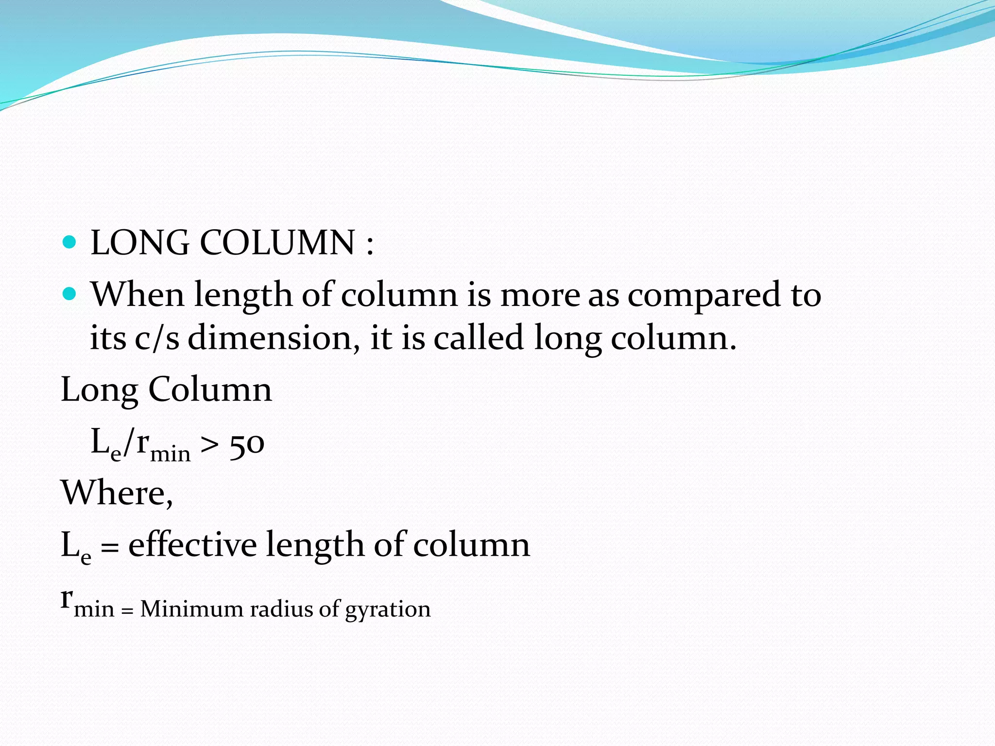  LONG COLUMN :
 When length of column is more as compared to
its c/s dimension, it is called long column.
Long Column
Le/rmin > 50
Where,
Le = effective length of column
rmin = Minimum radius of gyration
 
