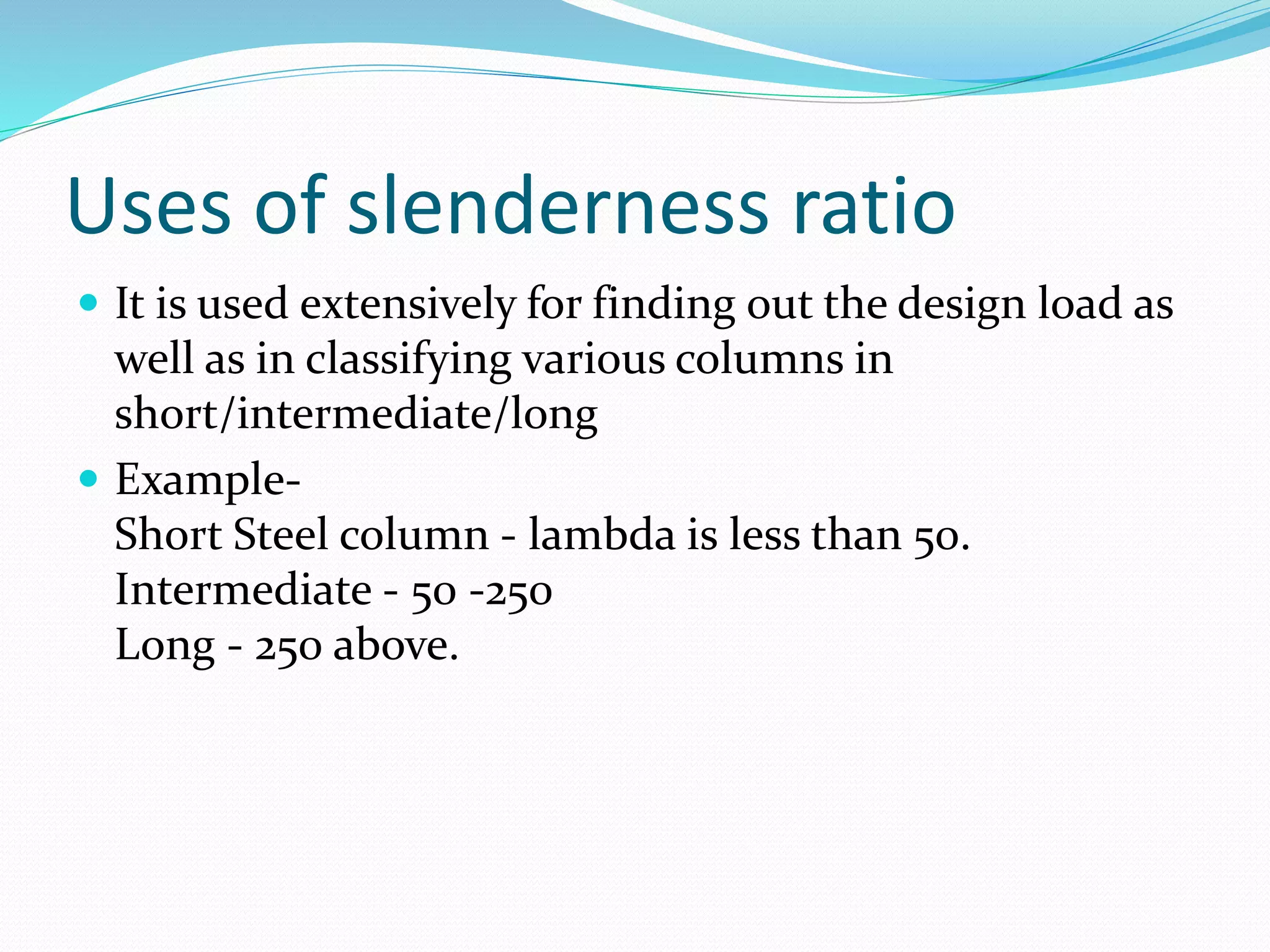 Uses of slenderness ratio
 It is used extensively for finding out the design load as
well as in classifying various columns in
short/intermediate/long
 Example-
Short Steel column - lambda is less than 50.
Intermediate - 50 -250
Long - 250 above.
 