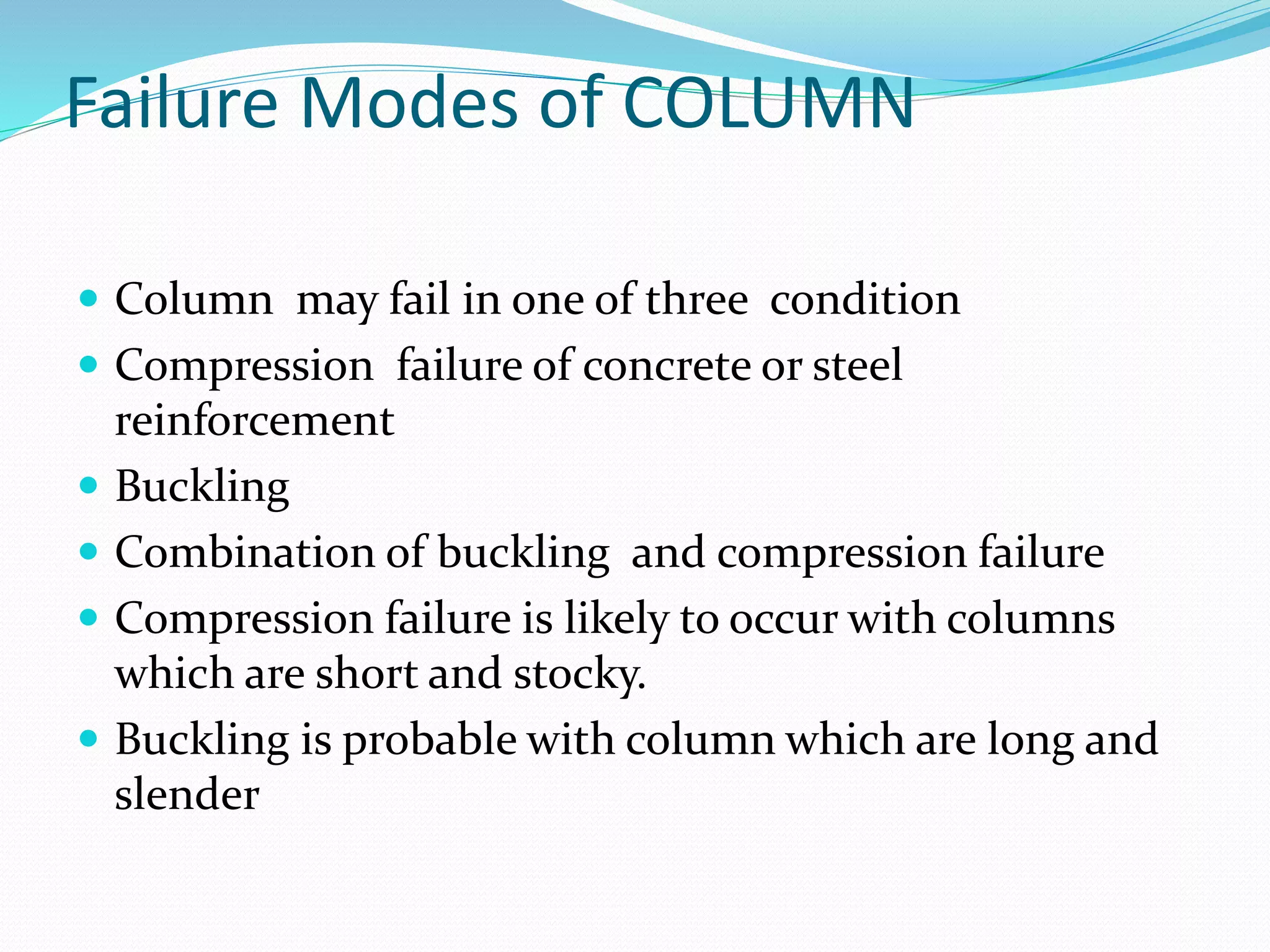 Failure Modes of COLUMN
 Column may fail in one of three condition
 Compression failure of concrete or steel
reinforcement
 Buckling
 Combination of buckling and compression failure
 Compression failure is likely to occur with columns
which are short and stocky.
 Buckling is probable with column which are long and
slender
 