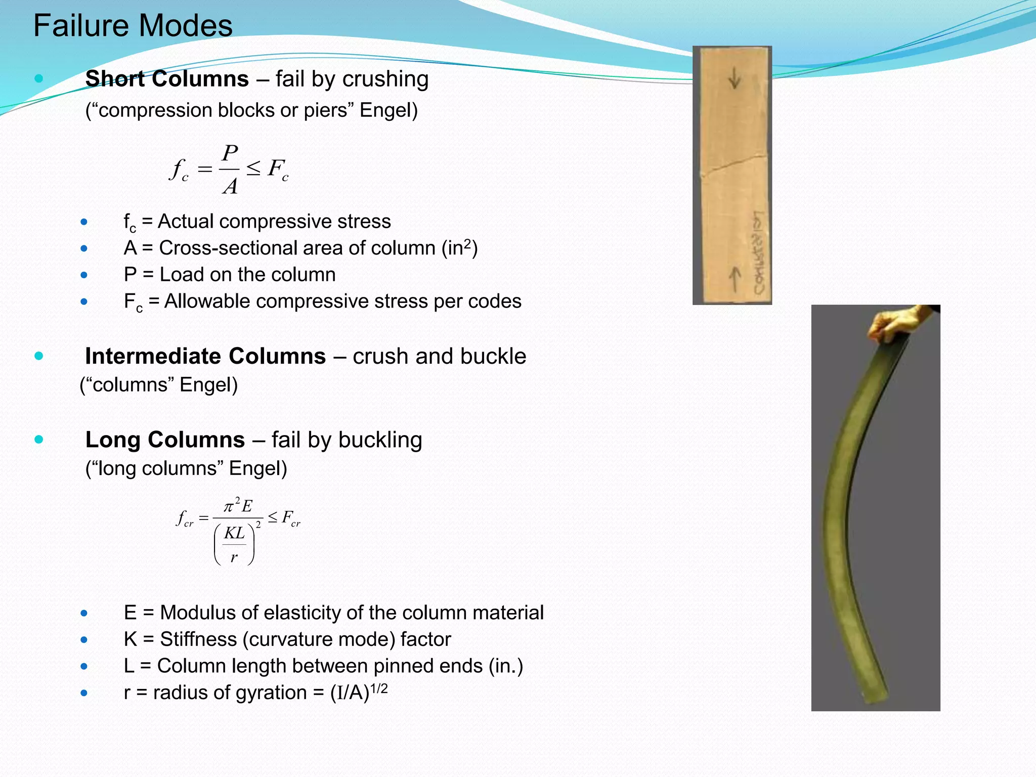 Failure Modes
 Short Columns – fail by crushing
(“compression blocks or piers” Engel)
 fc = Actual compressive stress
 A = Cross-sectional area of column (in2)
 P = Load on the column
 Fc = Allowable compressive stress per codes
 Intermediate Columns – crush and buckle
(“columns” Engel)
 Long Columns – fail by buckling
(“long columns” Engel)
 E = Modulus of elasticity of the column material
 K = Stiffness (curvature mode) factor
 L = Column length between pinned ends (in.)
 r = radius of gyration = (I/A)1/2
cc F
A
P
f 
crcr F
r
KL
E
f 






 2
2

 