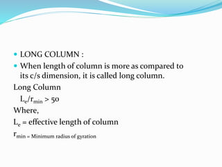  LONG COLUMN :
 When length of column is more as compared to
its c/s dimension, it is called long column.
Long Column
Le/rmin > 50
Where,
Le = effective length of column
rmin = Minimum radius of gyration
 