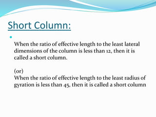 Short Column:

When the ratio of effective length to the least lateral
dimensions of the column is less than 12, then it is
called a short column.
(or)
When the ratio of effective length to the least radius of
gyration is less than 45, then it is called a short column
 