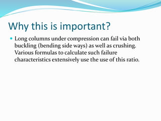 Why this is important?
 Long columns under compression can fail via both
buckling (bending side ways) as well as crushing.
Various formulas to calculate such failure
characteristics extensively use the use of this ratio.
 