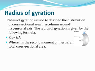 Radius of gyration
Radius of gyration is used to describe the distribution
of cross sectional area in a column around
its censorial axis. The radius of gyration is given by the
following formula.
 R.g= i/A
 Where I is the second moment of inertia. and A is the
total cross-sectional area.
 