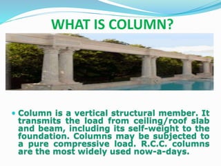 WHAT IS COLUMN?
 Column is a vertical structural member. It
transmits the load from ceiling/roof slab
and beam, including its self-weight to the
foundation. Columns may be subjected to
a pure compressive load. R.C.C. columns
are the most widely used now-a-days.
 