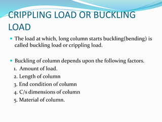 CRIPPLING LOAD OR BUCKLING
LOAD
 The load at which, long column starts buckling(bending) is
called buckling load or crippling load.
 Buckling of column depends upon the following factors.
1. Amount of load.
2. Length of column
3. End condition of column
4. C/s dimensions of column
5. Material of column.
 