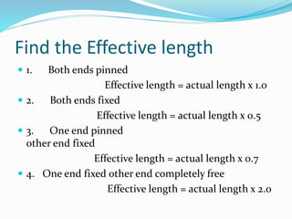 Find the Effective length
 1. Both ends pinned
Effective length = actual length x 1.0
 2. Both ends fixed
Effective length = actual length x 0.5
 3. One end pinned
other end fixed
Effective length = actual length x 0.7
 4. One end fixed other end completely free
Effective length = actual length x 2.0
 