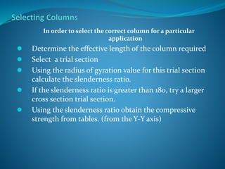In order to select the correct column for a particular
application
 Determine the effective length of the column required
 Select a trial section
 Using the radius of gyration value for this trial section
calculate the slenderness ratio.
 If the slenderness ratio is greater than 180, try a larger
cross section trial section.
 Using the slenderness ratio obtain the compressive
strength from tables. (from the Y-Y axis)
 