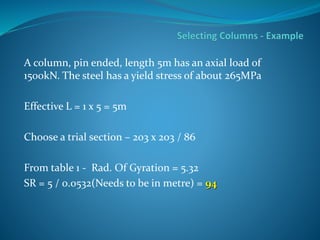 A column, pin ended, length 5m has an axial load of
1500kN. The steel has a yield stress of about 265MPa
Effective L = 1 x 5 = 5m
Choose a trial section – 203 x 203 / 86
From table 1 - Rad. Of Gyration = 5.32
SR = 5 / 0.0532(Needs to be in metre) = 94
 