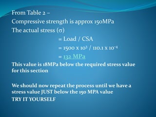 From Table 2 –
Compressive strength is approx 150MPa
The actual stress (s)
= Load / CSA
= 1500 x 103 / 110.1 x 10-4
= 132 MPa
This value is 18MPa below the required stress value
for this section
We should now repeat the process until we have a
stress value JUST below the 150 MPA value
TRY IT YOURSELF
 