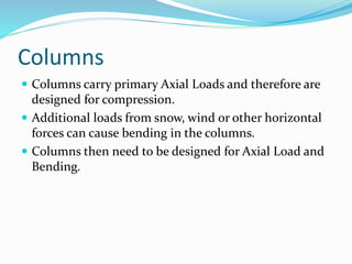 Columns
 Columns carry primary Axial Loads and therefore are
designed for compression.
 Additional loads from snow, wind or other horizontal
forces can cause bending in the columns.
 Columns then need to be designed for Axial Load and
Bending.
 