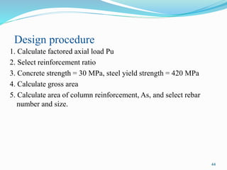 44
Design procedure
1. Calculate factored axial load Pu
2. Select reinforcement ratio
3. Concrete strength = 30 MPa, steel yield strength = 420 MPa
4. Calculate gross area
5. Calculate area of column reinforcement, As, and select rebar
number and size.
 