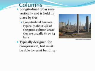 Columns
 Longitudinal rebar runs
vertically and is held in
place by ties
 Longitudinal bars are
typically about 4% of
the gross column area;
ties are usually #3 or #4
bars
 Typically designed for
compression, but must
be able to resist bending
Photo courtesy of John Gambatese
 