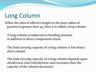Long Column
When the ratio of effective length to the least radius of
gyration is greater than 45, then it is called a long column.
A long column is subjected to bending moment
in addition to direct compressive stress.
The load carrying capacity of a long column is less than a
short column
The load carrying capacity of a long column depends upon
slenderness ratio (slenderness ratio increases then the
capacity of the column decreases)
 