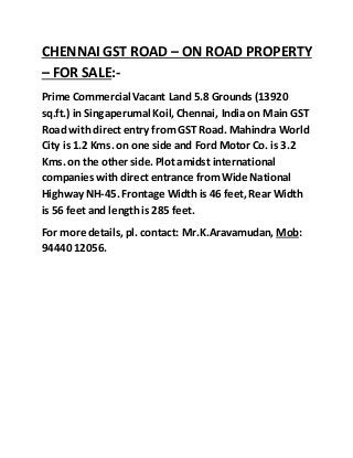 CHENNAI GST ROAD – ON ROAD PROPERTY
– FOR SALE:-
Prime Commercial Vacant Land 5.8 Grounds (13920
sq.ft.) in Singaperumal Koil,Chennai, India on Main GST
Road with direct entry fromGST Road. Mahindra World
City is 1.2 Kms. on one side and Ford Motor Co. is 3.2
Kms. on the other side. Plot amidst international
companies with direct entrance fromWide National
Highway NH-45. Frontage Width is 46 feet,Rear Width
is 56 feet and length is 285 feet.
For more details, pl. contact: Mr.K.Aravamudan, Mob:
94440 12056.
 