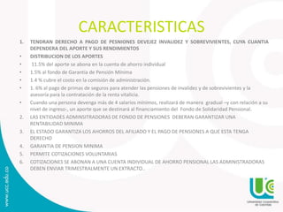 CARACTERISTICAS
1. TENDRAN DERECHO A PAGO DE PESNIONES DEVEJEZ INVALIDEZ Y SOBREVIVIENTES, CUYA CUANTIA
DEPENDERA DEL APORTE Y SUS RENDIMIENTOS
• DISTRIBUCION DE LOS APORTES
• 11.5% del aporte se abona en la cuenta de ahorro individual
• 1.5% al fondo de Garantía de Pensión Mínima
• 1.4 % cubre el costo en la comisión de administración.
• 1. 6% al pago de primas de seguros para atender las pensiones de invalidez y de sobrevivientes y la
asesoría para la contratación de la renta vitalicia.
• Cuando una persona devenga más de 4 salarios mínimos, realizará de manera gradual –y con relación a su
nivel de ingreso-, un aporte que se destinará al financiamiento del Fondo de Solidaridad Pensional.
2. LAS ENTIDADES ADMINSITRADORAS DE FONDO DE PENSIONES DEBERAN GARANTIZAR UNA
RENTABILIDAD MINIMA
3. EL ESTADO GARANTIZA LOS AHORROS DEL AFILIADO Y EL PAGO DE PENSIONES A QUE ESTA TENGA
DERECHO
4. GARANTIA DE PENSION MINIMA
5. PERMITE COTIZACIONES VOLUNTARIAS
6. COTIZACIONES SE ABONAN A UNA CUENTA INDIVIDUAL DE AHORRO PENSIONAL LAS ADMINISTRADORAS
DEBEN ENVIAR TRIMESTRALMENTE UN EXTRACTO..
 