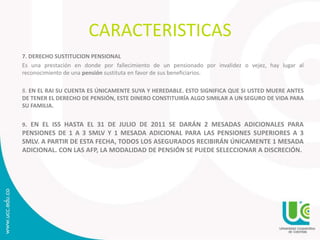 CARACTERISTICAS
7. DERECHO SUSTITUCION PENSIONAL
Es una prestación en donde por fallecimiento de un pensionado por invalidez o vejez, hay lugar al
reconocimiento de una pensión sustituta en favor de sus beneficiarios.
8. EN EL RAI SU CUENTA ES ÚNICAMENTE SUYA Y HEREDABLE. ESTO SIGNIFICA QUE SI USTED MUERE ANTES
DE TENER EL DERECHO DE PENSIÓN, ESTE DINERO CONSTITUIRÍA ALGO SIMILAR A UN SEGURO DE VIDA PARA
SU FAMILIA.
9. EN EL ISS HASTA EL 31 DE JULIO DE 2011 SE DARÁN 2 MESADAS ADICIONALES PARA
PENSIONES DE 1 A 3 SMLV Y 1 MESADA ADICIONAL PARA LAS PENSIONES SUPERIORES A 3
SMLV. A PARTIR DE ESTA FECHA, TODOS LOS ASEGURADOS RECIBIRÁN ÚNICAMENTE 1 MESADA
ADICIONAL. CON LAS AFP, LA MODALIDAD DE PENSIÓN SE PUEDE SELECCIONAR A DISCRECIÓN.
 