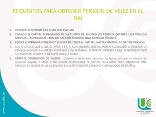 REQUISITOS PARA OBTENER PENSION DE VEJEZ EN EL
RAI
1. DERECHO A PENSION A LA EDAD QUE ESCOJAN
2. CUANDO EL CAPITAL ACUMULADO EN SU CUENTA DE AHORRO LES PERMITA OBTENER UNA PENSION
MENSUAL , SUPERIOR AL 110% DEL SALARIO MINIMO LEGAL MENSUAL VIGENTE.
3. PODRA CONTINUAR COTIZANDO A PESAR DE TENER EL CAPITAL, HASTA CUMPLIR LA EDAD DE PENSION.
4. LOS AFILIADOS QUE A LOS 62 AÑOS Y 57 SI SON MUJERES QUE NO HAYAN ALCANZADO A GENERAR LA
PENSION MINIMA Y HUBIESEN COTIZADO 1150 SEMANAS. TENDRAN DERECHO A QUE EL GOBIERNO POR
SOLIDARIDAD COMPLETE LA PARTE QUE LES SOBRE
5. PERMITE DEVOLUCION DE SALDOS . Quienes a las edades previstas no hayan cotizado el mínimo de
semanas exigidas ( 1150) Y NO HAYAN ACUMULADO EL CAPITAL NECESARIO PARA FINANCIAR UNA
PENSION AL MENOS IGUAL AL SALARIO MINIMO ,TENDRAN DERECHO A DEVOLUCION DE CAPITAL.
 