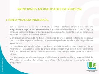 PRINCIPALES MODALIDADES DE PENSION
1 RENTA VITALICIA INMEDIATA .
• Con el ahorro de su cuenta individual, el afiliado contrata directamente con una
aseguradora el pago de una renta mensual FIJA hasta su fallecimiento, así como el pago de
pensión a sobrevivientes por el tiempo a que tengan derecho. Esa renta debe ser constante y
no puede ser inferior a un salario mínimo.
• Si al fallecer, el pensionado no tiene beneficiarios de ley, el capital restante de la reserva
contra la cual se paga esta modalidad de pensión no puede ser heredado y la aseguradora se
queda con él.
• Las pensiones de salario mínimo en Renta Vitalicia Inmediata –así como en Retiro
Programado- se ajustan al índice de precios al consumidor (IPC) o en el mayor valor entre
éste y el reajuste del salario mínimo, de manera que siempre debe ajustarse al salario
mínimo.
• Una vez escogida esta forma de pago, el afiliado no se puede cambiar a otra modalidad. La
AFP actúa en nombre del afiliado para efectos de trámites de contratación ante la
aseguradora.
 