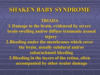 SHAKEN BABY SYNDROMESHAKEN BABY SYNDROME
TRIADA
1.Damage to the brain, evidenced by severe
brain swelling and/or diffuse traumatic axonal
injury
2.Bleeding under the membranes which cover
the brain, usually subdural and/or
subarachnoid bleeding
3.Bleeding in the layers of the retina, often
accompanied by other ocular damage
 