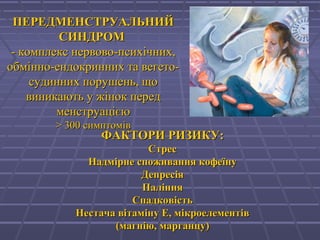 ПЕРЕДМЕНСТРУАЛЬНИЙПЕРЕДМЕНСТРУАЛЬНИЙ
СИНДРОМСИНДРОМ
-- комплекс нервово-психічних,комплекс нервово-психічних,
обмобміінно-ендокринних та вегето-нно-ендокринних та вегето-
судинних порушень, щосудинних порушень, що
виникають у жінок передвиникають у жінок перед
менструацієюменструацією
>> 330000 симптомівсимптомів
ФАКТОРИ РИЗИКУ:ФАКТОРИ РИЗИКУ:
СтресСтрес
Надмірне споживання кофеїнуНадмірне споживання кофеїну
ДепресіяДепресія
ПалінняПаління
СпадковістьСпадковість
Нестача вітаміну Е, мікроелементівНестача вітаміну Е, мікроелементів
(магнію, марганцу(магнію, марганцу))
 