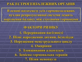 РАК ЕСТРОГЕНЗАЛЕЖНИХ ОРГАНІВРАК ЕСТРОГЕНЗАЛЕЖНИХ ОРГАНІВ
В основі патогенезу усіх гормонозалежнихВ основі патогенезу усіх гормонозалежних
пухлин репродуктивної системи лежитьпухлин репродуктивної системи лежить
порушення балансу між статевими гормонамипорушення балансу між статевими гормонами
ФАКТОРИ РИЗИКУФАКТОРИ РИЗИКУ
1.1. Переривання вагітностіПереривання вагітності
2.2. Пізнє народження дитини, безпліддяПізнє народження дитини, безпліддя
3.3. Порушення менструального циклуПорушення менструального циклу
4.4. ОжирінняОжиріння
5.5. Зловживання алкоголемЗловживання алкоголем
6.6. Замісна гормональна терапіяЗамісна гормональна терапія
7.7. Пізня менопаузаПізня менопауза
 