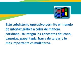 Este subsistema operativo permite el manejo
de interfaz gráfica a color de manera
cotidiana. Ya integra los conceptos de icono,
carpetas, papel tapiz, barra de tareas y lo
mas importante es multitarea.
 