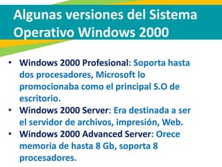Algunas versiones del Sistema
Operativo Windows 2000
• Windows 2000 Profesional: Soporta hasta
dos procesadores, Microsoft lo
promocionaba como el principal S.O de
escritorio.
• Windows 2000 Server: Era destinada a ser
el servidor de archivos, impresión, Web.
• Windows 2000 Advanced Server: Orece
memoria de hasta 8 Gb, soporta 8
procesadores.
 