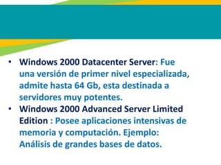 • Windows 2000 Datacenter Server: Fue
una versión de primer nivel especializada,
admite hasta 64 Gb, esta destinada a
servidores muy potentes.
• Windows 2000 Advanced Server Limited
Edition : Posee aplicaciones intensivas de
memoria y computación. Ejemplo:
Análisis de grandes bases de datos.
 