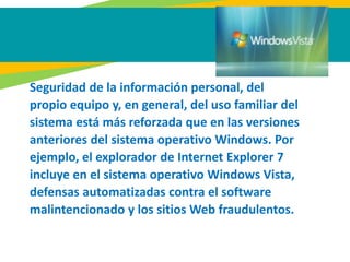 Seguridad de la información personal, del
propio equipo y, en general, del uso familiar del
sistema está más reforzada que en las versiones
anteriores del sistema operativo Windows. Por
ejemplo, el explorador de Internet Explorer 7
incluye en el sistema operativo Windows Vista,
defensas automatizadas contra el software
malintencionado y los sitios Web fraudulentos.
 