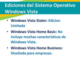 Ediciones del Sistema Operativo
Windows Vista
• Windows Vista Stater: Edicion
Limitada
• Windows Vista Home Basic: No
incluye muchas características de
Windows Vista.
• Windows Vista Home Business:
Diseñada para empresas.
 