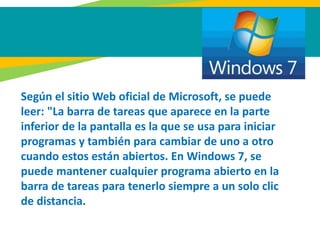 Según el sitio Web oficial de Microsoft, se puede
leer: "La barra de tareas que aparece en la parte
inferior de la pantalla es la que se usa para iniciar
programas y también para cambiar de uno a otro
cuando estos están abiertos. En Windows 7, se
puede mantener cualquier programa abierto en la
barra de tareas para tenerlo siempre a un solo clic
de distancia.
 