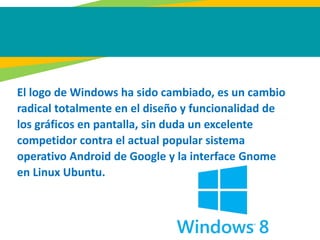 El logo de Windows ha sido cambiado, es un cambio
radical totalmente en el diseño y funcionalidad de
los gráficos en pantalla, sin duda un excelente
competidor contra el actual popular sistema
operativo Android de Google y la interface Gnome
en Linux Ubuntu.
 
