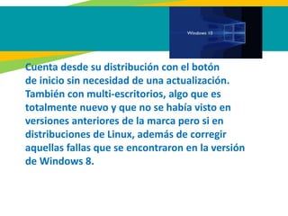 Cuenta desde su distribución con el botón
de inicio sin necesidad de una actualización.
También con multi-escritorios, algo que es
totalmente nuevo y que no se había visto en
versiones anteriores de la marca pero si en
distribuciones de Linux, además de corregir
aquellas fallas que se encontraron en la versión
de Windows 8.
 