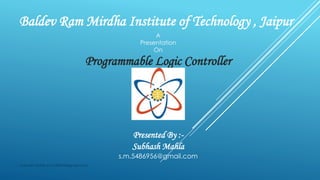 Baldev Ram Mirdha Institute of Technology , Jaipur
A
Presentation
On
Programmable Logic Controller
Presented By :-
Subhash Mahla
s.m.5486956@gmail.com
Subhash Mahla (s.m.5486956@gmail.com)
 