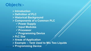 Objects:-
 Introduction
 Definition of PLC
 Historical Background
 Components of a Common PLC
 Power Supply
 Input Modules
 Processor
 Programming Device
 PLC Size
 Areas of Application
 Example :- Tank Used to Mix Two Liquids
 Programming DeviceSubhash Mahla (s.m.5486956@gmail.com)
 