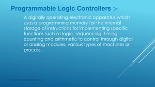 Programmable Logic Controllers :-
A digitally operating electronic apparatus which
uses a programming memory for the internal
storage of instructions for implementing specific
functions such as logic, sequencing, timing,
counting and arithmetic to control through digital
or analog modules, various types of machines or
process.
Subhash Mahla (s.m.5486956@gmail.com)
 