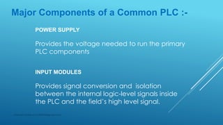 Major Components of a Common PLC :-
POWER SUPPLY
Provides the voltage needed to run the primary
PLC components
INPUT MODULES
Provides signal conversion and isolation
between the internal logic-level signals inside
the PLC and the field’s high level signal.
Subhash Mahla (s.m.5486956@gmail.com)
 