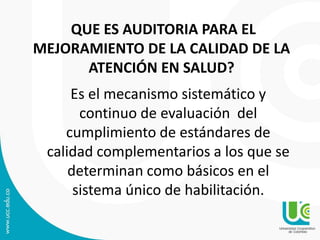 QUE ES AUDITORIA PARA EL
MEJORAMIENTO DE LA CALIDAD DE LA
ATENCIÓN EN SALUD?
Es el mecanismo sistemático y
continuo de evaluación del
cumplimiento de estándares de
calidad complementarios a los que se
determinan como básicos en el
sistema único de habilitación.
 
