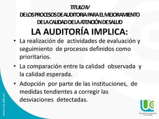 TITULOIV
DELOSPROCESOSDEAUDITORIAPARAELMEJORAMIENTO
DELACALIDADDELAATENCIÓNDESALUD
LA AUDITORÍA IMPLICA:
• La realización de actividades de evaluación y
seguimiento de procesos definidos como
prioritarios.
• La comparación entre la calidad observada y
la calidad esperada.
• Adopción por parte de las instituciones, de
medidas tendientes a corregir las
desviaciones detectadas.
 