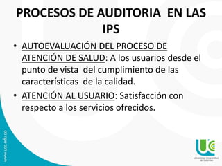 PROCESOS DE AUDITORIA EN LAS
IPS
• AUTOEVALUACIÓN DEL PROCESO DE
ATENCIÓN DE SALUD: A los usuarios desde el
punto de vista del cumplimiento de las
características de la calidad.
• ATENCIÓN AL USUARIO: Satisfacción con
respecto a los servicios ofrecidos.
 